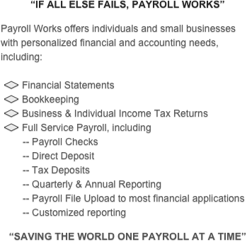 “IF ALL ELSE FAILS, PAYROLL WORKS”
 
Payroll Works offers individuals and small businesses with personalized financial and accounting needs, including:
 
 ￼ Financial Statements
 ￼ Bookkeeping    
 ￼ Business & Individual Income Tax Returns
 ￼ Full Service Payroll, including
        -- Payroll Checks
        -- Direct Deposit
        -- Tax Deposits
        -- Quarterly & Annual Reporting
        -- Payroll File Upload to most financial applications
        -- Customized reporting
 
“SAVING THE WORLD ONE PAYROLL AT A TIME”
 
