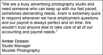 "We are a busy advertising photography studio and need someone who can keep up with our fast paced, sometimes demanding needs. Aram is extremely quick to respond whenever we have employment questions and our payroll is always perfect and on time. We wouldn't trust anyone else to take care of all of our accounting and payroll needs."

Amber Dobson
Studio Manager
Musilek Photography