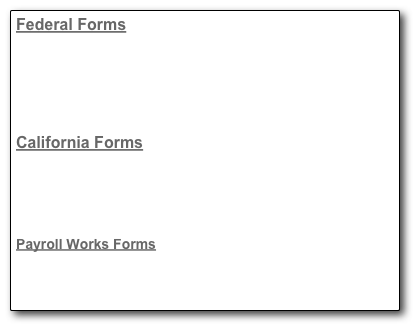 Federal Forms
2010 Form W4, Employee’s Withholding Certificate
Form I9, Employment Eligibility Verification
Form SS4, Application for Employer Identification Number
Form W9, Request for Taxpayer Identification Number
Form W11, Hiring Incentives to Restore Employment

California Forms
Form DE1, Registration Form for Commercial Employers
Form DE4, Employee’s Withholding Certificate
Form DE24, Change of Employer Account Information
Form DE26, Electronic Funds Transfer Authorization

Payroll Works Forms
Direct Deposit Agreement (fill-in)

